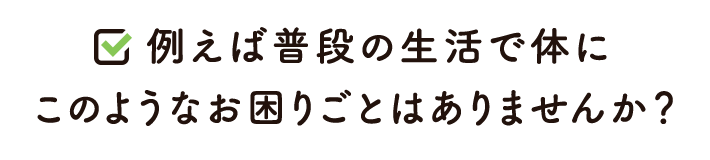 例えば普段の生活で体にこのようなお困りごとはありませんか？