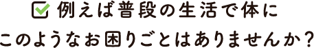 例えば普段の生活で体にこのようなお困りごとはありませんか？